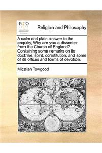 A calm and plain answer to the enquiry, Why are you a dissenter from the Church of England? Containing some remarks on its doctrine, spirit, constitution, and some of its offices and forms of devotion.