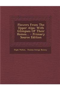 Flowers from the Upper Alps: With Glimpses of Their Homes... - Primary Source Edition