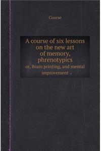 A Course of Six Lessons on the New Art of Memory, Phrenotypics Or, Brain Printing, and Mental Improvement