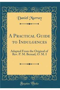 A Practical Guide to Indulgences: Adapted From the Original of Rev. P. M. Bernad, O. M. I  (Classic Reprint)