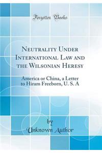 Neutrality Under International Law and the Wilsonian Heresy: America or China, a Letter to Hiram Freeborn, U. S. a (Classic Reprint)