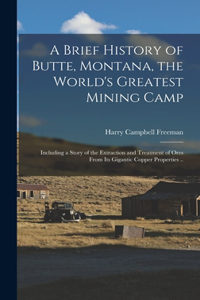 Brief History of Butte, Montana, the World's Greatest Mining Camp; Including a Story of the Extraction and Treatment of Ores From its Gigantic Copper Properties ..