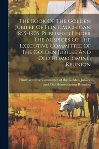 Book Of The Golden Jubilee Of Flint, Michigan 1855-1905. Published Under The Auspices Of The Executive Committee Of The Golden Jubilee And Old Homecoming Reunion