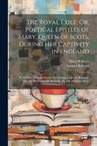 The Royal Exile; Or, Poetical Epistles of Mary, Queen of Scots, During Her Captivity in England