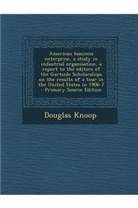 American Business Enterprise, a Study in Industrial Organisation, a Report to the Editors of the Gartside Scholarships on the Results of a Tour in the United States in 1906-7 - Primary Source Edition