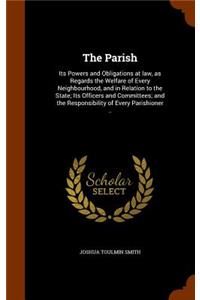 The Parish: Its Powers and Obligations at law, as Regards the Welfare of Every Neighbourhood, and in Relation to the State; Its Officers and Committees; and the