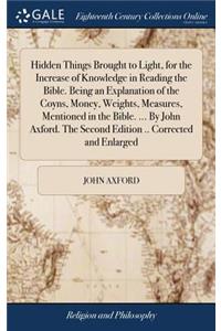 Hidden Things Brought to Light, for the Increase of Knowledge in Reading the Bible. Being an Explanation of the Coyns, Money, Weights, Measures, Mentioned in the Bible. ... by John Axford. the Second Edition .. Corrected and Enlarged