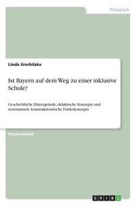 Ist Bayern auf dem Weg zu einer inklusive Schule?: Geschichtliche Hintergründe, didaktische Konzepte und systematisch- konstruktivistische Förderkonzepte