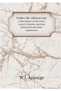 Under the African Sun a Description of the Native Races in Uganda, Sporting Adventures and Other Experiences