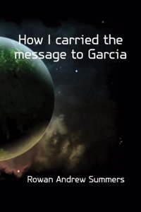 How I carried the message to Garcia, by Colonel Andrew Summers Rowan, the man whom Elbert Hubbard immortalized by his famous Message to Garcia
