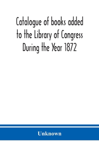 Catalogue of books added to the Library of Congress During the Year 1872