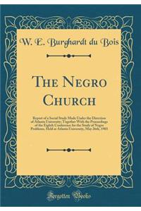 The Negro Church: Report of a Social Study Made Under the Direction of Atlanta University; Together with the Proceedings of the Eighth Conference for the Study of Negro Problems, Held at Atlanta University, May 26th, 1903 (Classic Reprint)