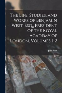 Life, Studies, and Works of Benjamin West, Esq., President of the Royal Academy of London, Volumes 1-2