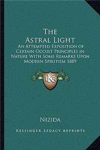 The Astral Light: An Attempted Exposition of Certain Occult Principles in Nature With Some Remarks Upon Modern Spiritism 1889