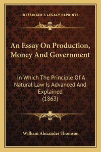 Essay On Production, Money And Government: In Which The Principle Of A Natural Law Is Advanced And Explained (1863)