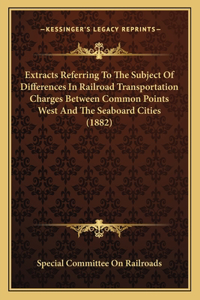 Extracts Referring To The Subject Of Differences In Railroad Transportation Charges Between Common Points West And The Seaboard Cities (1882)