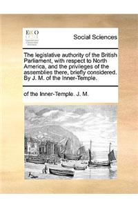 The Legislative Authority of the British Parliament, with Respect to North America, and the Privileges of the Assemblies There, Briefly Considered. by J. M. of the Inner-Temple.