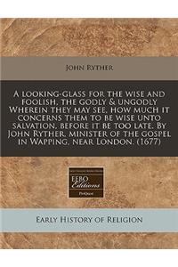 A Looking-Glass for the Wise and Foolish, the Godly & Ungodly Wherein They May See, How Much It Concerns Them to Be Wise Unto Salvation, Before It Be Too Late. by John Ryther, Minister of the Gospel in Wapping, Near London. (1677)