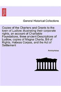 Copies of the Charters and Grants to the Town of Ludlow; Illustrating Their Corporate Rights, an Account of Charitable Foundations, Three Ancient Descriptions of Ludlow, Copies of Magna Charta, Bill of Rights, Habeas Corpus, and the Act of Settleme