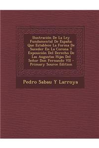 Ilustracion de La Ley Fundamental de Espana: Que Establece La Forma de Suceder En La Corona y Exposicion del Derecho de Las Augustas Hijas del Senor Don Fernando VII - Primary Source Edition