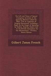 The Life and Times of Samuel Crompton: Inventor of the Spinning Machine Called the Mule. with an Appendix of Original Documents, Including a Paper on