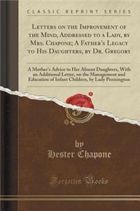 Letters on the Improvement of the Mind, Addressed to a Lady, by Mrs. Chapone; A Father's Legacy to His Daughters, by Dr. Gregory: A Mother's Advice to Her Absent Daughters, with an Additional Letter, on the Management and Education of Infant Childr