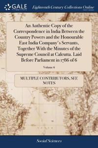 An Authentic Copy of the Correspondence in India Between the Country Powers and the Honourable East India Company's Servants, Together with the Minutes of the Supreme Council at Calcutta. Laid Before Parliament in 1786 of 6; Volume 6