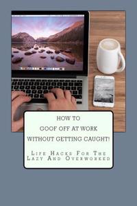 How to Goof Off at Work Without Getting Caught!: Life Hacks for the Lazy and Overworked