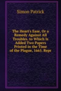 Heart's Ease, Or a Remedy Against All Troubles. to Which Is Added Two Papers Printed in the Time of the Plague, 1665. Repr