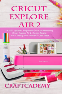 Cricut Explore Air 2: A 2020 Updated Beginners Guide on Mastering Cricut Explore Air 2, Design Space, And Creating Your Own DIY Craft Ideas