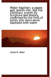 Water Baptism; A Pagan and Jewish Rite, But Not Christian; Proven by Scripture and History, Confirme