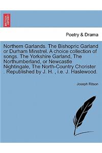 Northern Garlands. the Bishopric Garland or Durham Minstrel. a Choice Collection of Songs. the Yorkshire Garland, the Northumberland, or Newcastle Nightingale, the North-Country Chorister . Republished by J. H., i.e. J. Haslewood.