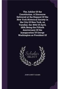 The Jubilee of the Constitution. a Discourse Delivered at the Request of the New York Historical Society in the City of New York, on Tuesday, the 30th of April, 1839; Being the Fiftieth Anniversary of the Inauguration of George Washington as Presid