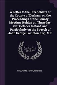A Letter to the Freeholders of the County of Durham, on the Proceedings of the County Meeting, Holden on Thursday, 21st October Instant, and Particularly on the Speech of John George Lambton, Esq. M.P