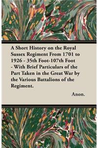 Short History on the Royal Sussex Regiment From 1701 to 1926 - 35th Foot-107th Foot - With Brief Particulars of the Part Taken in the Great War by the Various Battalions of the Regiment.