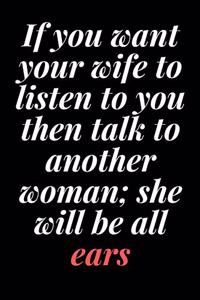 If you want your wife to listen to you, then talk to another woman; she will be all ears