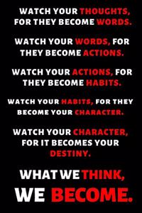 Watch Your Thoughts, for They Become Your Words. Watch Your Words, for They Become Your Actions. Watch Your Actions, for They Become Your Habits. Watch Your Habits, for They Become Your Character. Watch Your Character, for It Becomes Your Destiny.