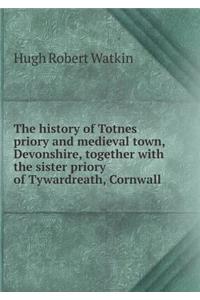 The History of Totnes Priory and Medieval Town, Devonshire, Together with the Sister Priory of Tywardreath, Cornwall