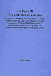 Power Of The Constitutional Convention, Containing The Pleadings, Briefs, Arguments Of Counsel, And Opinion Of The Judges Of The Supreme Court Of Pennsylvania In The Cases Of Wells And Others Vs. The Election Commissions. The Arguments One Publishe