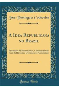 A Idea Republicana No Brazil: Prioridade de Pernambuco, Comprovada Em Face Da Historia E Documentos Authenticos (Classic Reprint)