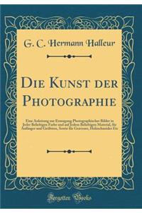 Die Kunst Der Photographie: Eine Anleitung Zur Erzeugung Photographischer Bilder in Jeder Beliebigen Farbe Und Auf Jedem Beliebigen Material, FÃ¼r AnfÃ¤nger Und GeÃ¼btere, Sowie FÃ¼r Graveure, Holzschneider Etc (Classic Reprint)