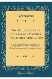 The Apologeticks of the Learned Athenian Philosopher Athenagoras: I. for the Christian Religion, II. for the Truth of the Resurrection, Against the Scepticks and Inﬁdels of That Age, Together with a Curious Fragment of Justin Martyr on the S