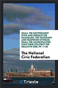 Shall the Government Own and Operate the Railroads, the Telegraph and Telephone Systems: Shall the Municipalities Own Their Utilities? The Negative Si