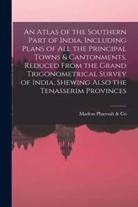 Atlas of the Southern Part of India, Including Plans of All the Principal Towns & Cantonments, Reduced From the Grand Trigonometrical Survey of India, Shewing Also the Tenasserim Provinces