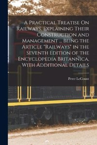 Practical Treatise On Railways, Explaining Their Construction and Management ... Being the Article Railways in the Seventh Edition of the Encyclopedia Britannica, With Additional Details