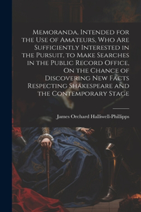 Memoranda, Intended for the Use of Amateurs, Who Are Sufficiently Interested in the Pursuit, to Make Searches in the Public Record Office, On the Chance of Discovering New Facts Respecting Shakespeare and the Contemporary Stage