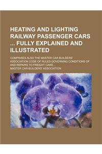 Heating and Lighting Railway Passenger Cars Fully Explained and Illustrated; Comprises Also the Master Car Builders' Association Code of Rules Governing Conditions of and Repairs to Freight Cars ...