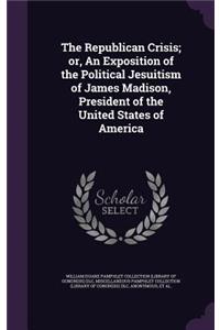 The Republican Crisis; Or, an Exposition of the Political Jesuitism of James Madison, President of the United States of America