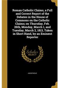 Roman Catholic Claims, a Full and Correct Report of the Debates in the House of Commons on the Catholic Claims; on Thursday, Feb. 26th, Monday, March 1, and Tuesday, March 2, 1813, Taken in Short Hand, by an Eminent Reporter