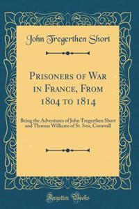 Prisoners of War in France, from 1804 to 1814: Being the Adventures of John Tregerthen Short and Thomas Williams of St. Ives, Cornwall (Classic Reprint)